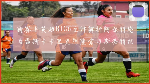 新赛季英超BIG6主帅解析阿尔特塔马雷斯卡卡里克阿隆索与斯洛特的战术对决