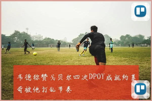 韦德称赞戈贝尔四次DPOY成就约基奇被他打乱节奏
