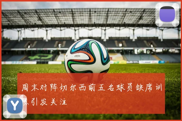 周末对阵切尔西前五名球员缺席训练引发关注