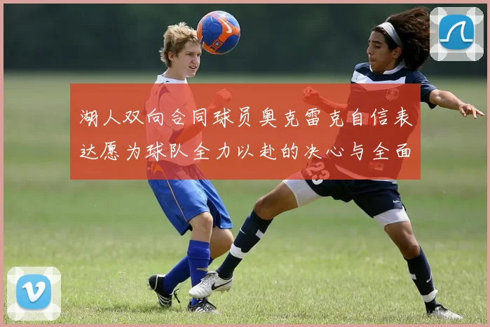 湖人双向合同球员奥克雷克自信表达愿为球队全力以赴的决心与全面能力