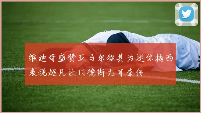 维迪奇盛赞亚马尔称其为迷你梅西表现超凡让门德斯无可奈何