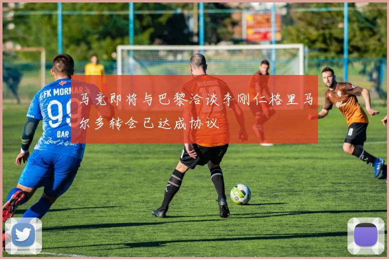 马竞即将与巴黎洽谈李刚仁格里马尔多转会已达成协议