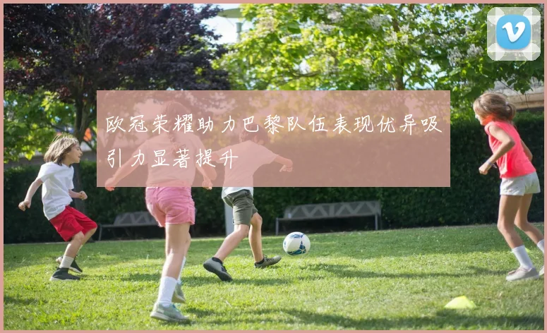 欧冠荣耀助力巴黎队伍表现优异吸引力显著提升