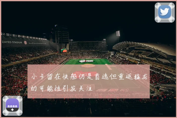 小卡留在快船仍是首选但重返猛龙的可能性引发关注