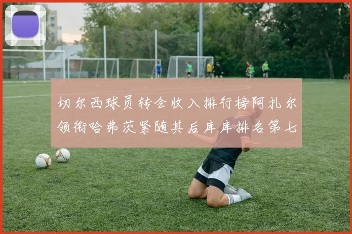 切尔西球员转会收入排行榜阿扎尔领衔哈弗茨紧随其后库库排名第七