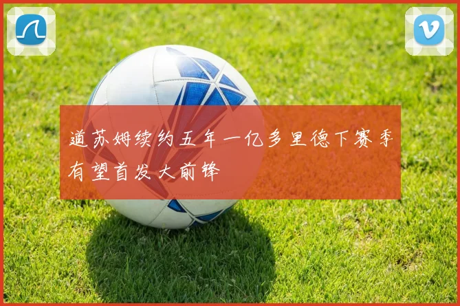 道苏姆续约五年一亿多里德下赛季有望首发大前锋