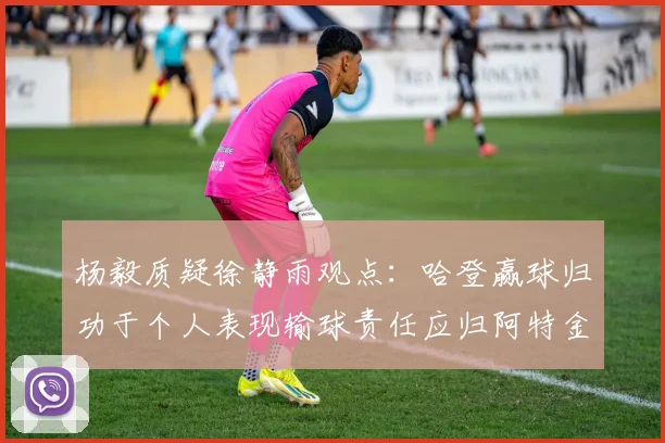 杨毅质疑徐静雨观点：哈登赢球归功于个人表现输球责任应归阿特金森教练