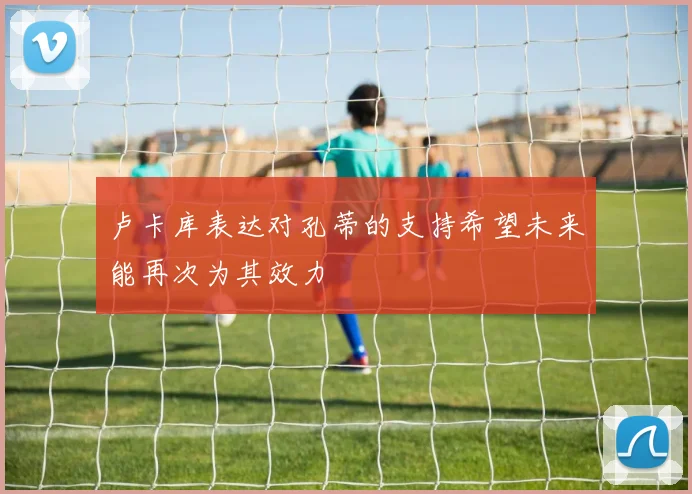 卢卡库表达对孔蒂的支持希望未来能再次为其效力